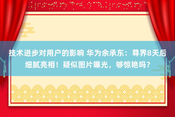 技术进步对用户的影响 华为余承东：尊界8天后细腻亮相！疑似图片曝光，够惊艳吗？