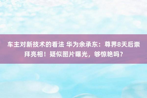 车主对新技术的看法 华为余承东：尊界8天后崇拜亮相！疑似图片曝光，够惊艳吗？