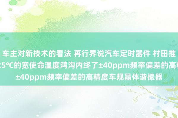 车主对新技术的看法 再行界说汽车定时器件 村田推出首款在-40℃～125℃的宽使命温度鸿沟内终了±40ppm频率偏差的高精度车规晶体谐振器