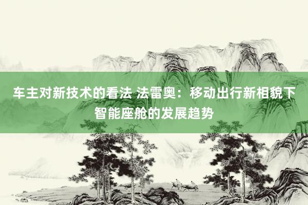 车主对新技术的看法 法雷奥：移动出行新相貌下智能座舱的发展趋势