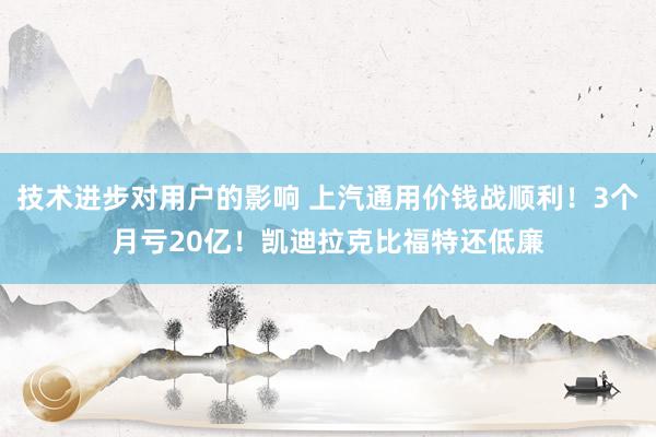 技术进步对用户的影响 上汽通用价钱战顺利！3个月亏20亿！凯迪拉克比福特还低廉