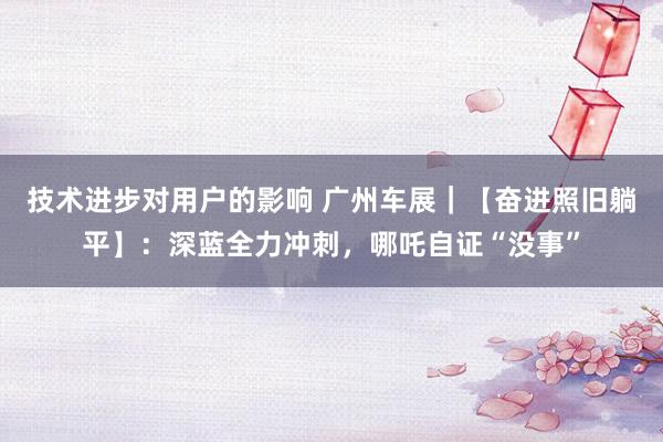 技术进步对用户的影响 广州车展｜【奋进照旧躺平】：深蓝全力冲刺，哪吒自证“没事”