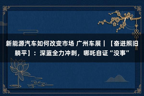 新能源汽车如何改变市场 广州车展｜【奋进照旧躺平】：深蓝全力冲刺，哪吒自证“没事”