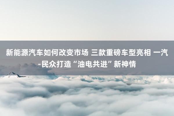 新能源汽车如何改变市场 三款重磅车型亮相 一汽-民众打造“油电共进”新神情