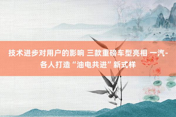 技术进步对用户的影响 三款重磅车型亮相 一汽-各人打造“油电共进”新式样