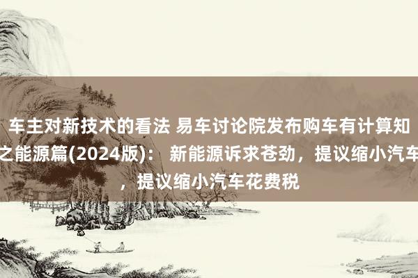 车主对新技术的看法 易车讨论院发布购车有计算知悉证明之能源篇(2024版)： 新能源诉求苍劲，提议缩小汽车花费税