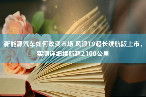 新能源汽车如何改变市场 风浪T9超长续航版上市，实测详细续航超2100公里