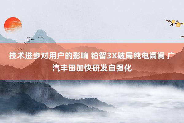 技术进步对用户的影响 铂智3X破局纯电阛阓 广汽丰田加快研发自强化