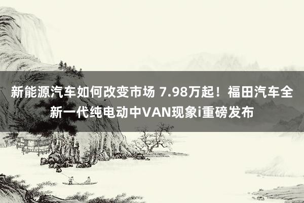 新能源汽车如何改变市场 7.98万起！福田汽车全新一代纯电动中VAN现象i重磅发布