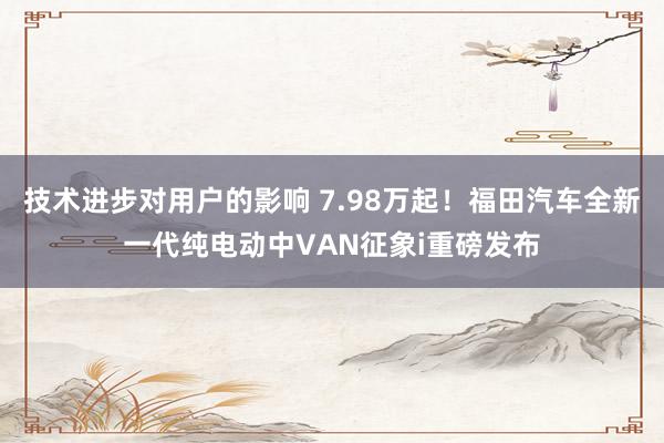 技术进步对用户的影响 7.98万起！福田汽车全新一代纯电动中VAN征象i重磅发布