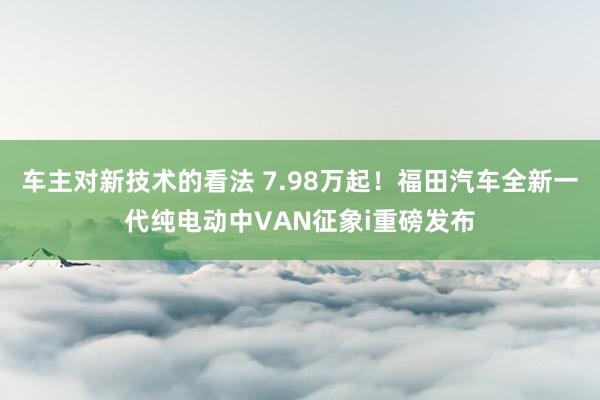 车主对新技术的看法 7.98万起！福田汽车全新一代纯电动中VAN征象i重磅发布