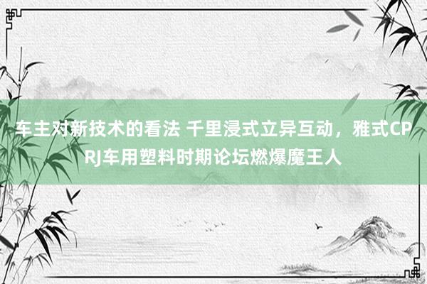 车主对新技术的看法 千里浸式立异互动，雅式CPRJ车用塑料时期论坛燃爆魔王人