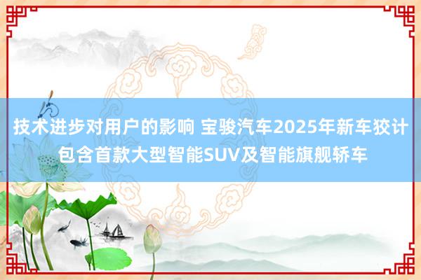 技术进步对用户的影响 宝骏汽车2025年新车狡计 包含首款大型智能SUV及智能旗舰轿车