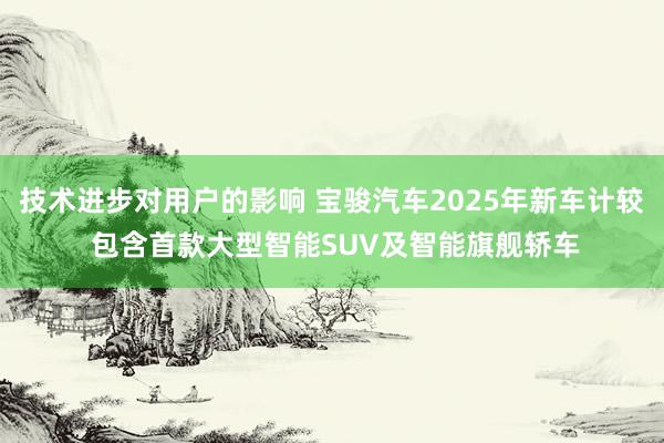 技术进步对用户的影响 宝骏汽车2025年新车计较 包含首款大型智能SUV及智能旗舰轿车