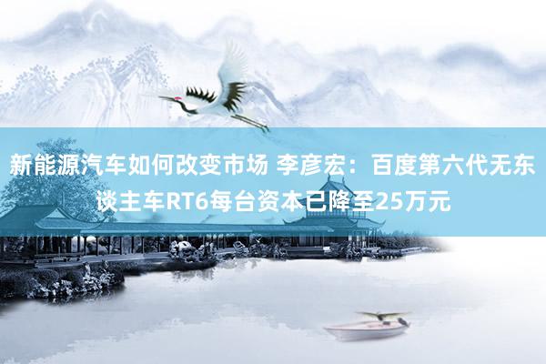 新能源汽车如何改变市场 李彦宏：百度第六代无东谈主车RT6每台资本已降至25万元