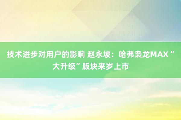 技术进步对用户的影响 赵永坡：哈弗枭龙MAX“大升级”版块来岁上市