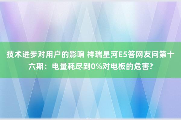 技术进步对用户的影响 祥瑞星河E5答网友问第十六期：电量耗尽到0%对电板的危害?