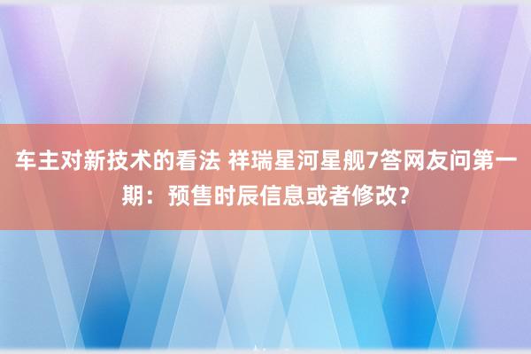 车主对新技术的看法 祥瑞星河星舰7答网友问第一期：预售时辰信息或者修改？