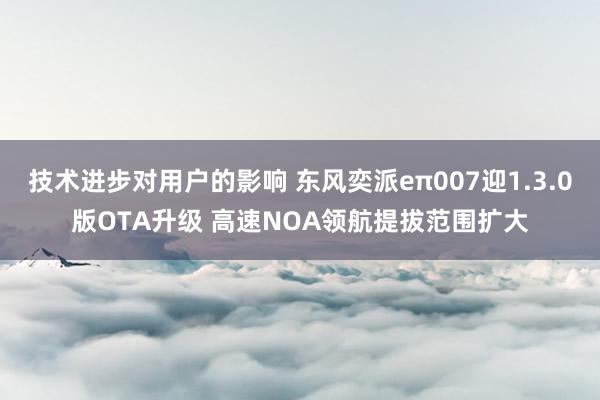 技术进步对用户的影响 东风奕派eπ007迎1.3.0版OTA升级 高速NOA领航提拔范围扩大