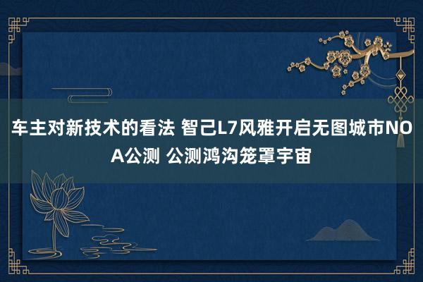 车主对新技术的看法 智己L7风雅开启无图城市NOA公测 公测鸿沟笼罩宇宙