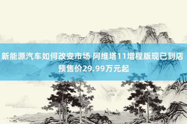 新能源汽车如何改变市场 阿维塔11增程版现已到店 预售价29.99万元起