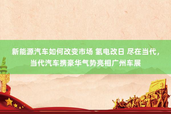 新能源汽车如何改变市场 氢电改日 尽在当代，当代汽车携豪华气势亮相广州车展