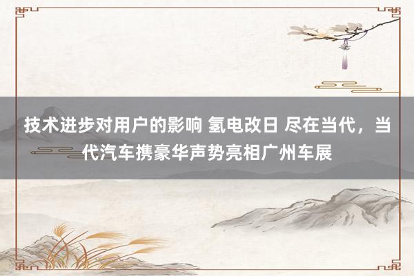 技术进步对用户的影响 氢电改日 尽在当代，当代汽车携豪华声势亮相广州车展