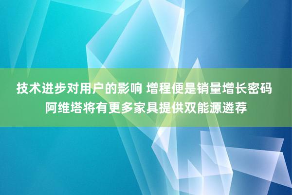 技术进步对用户的影响 增程便是销量增长密码 阿维塔将有更多家具提供双能源遴荐