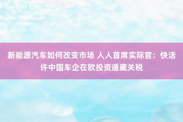 新能源汽车如何改变市场 人人首席实际官：快活许中国车企在欧投资遁藏关税