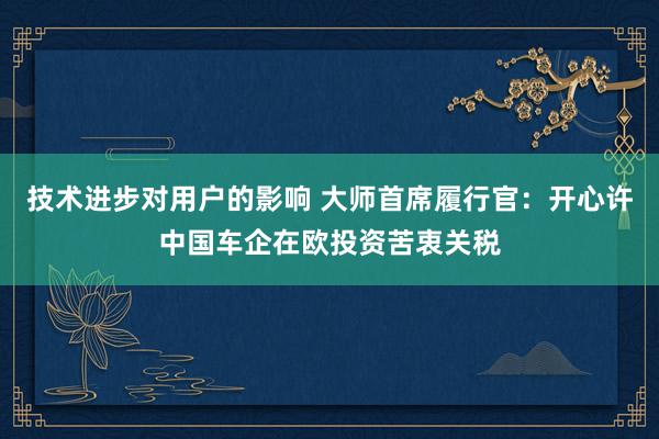 技术进步对用户的影响 大师首席履行官：开心许中国车企在欧投资苦衷关税