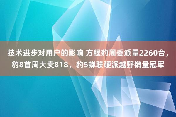 技术进步对用户的影响 方程豹周委派量2260台，豹8首周大卖818，豹5蝉联硬派越野销量冠军