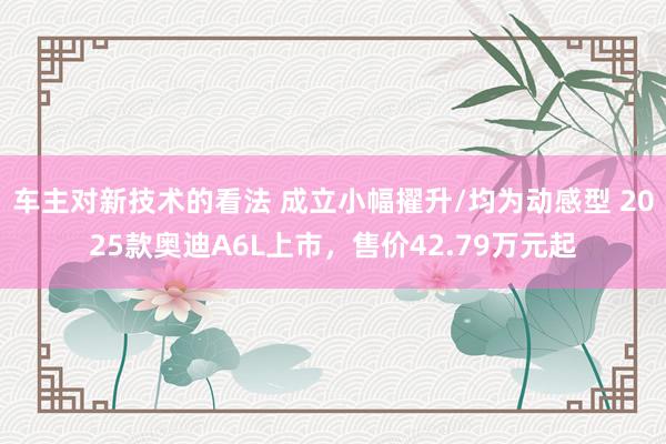 车主对新技术的看法 成立小幅擢升/均为动感型 2025款奥迪A6L上市，售价42.79万元起