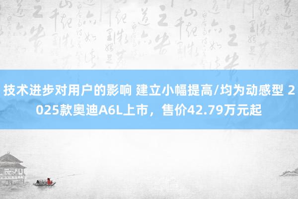 技术进步对用户的影响 建立小幅提高/均为动感型 2025款奥迪A6L上市，售价42.79万元起