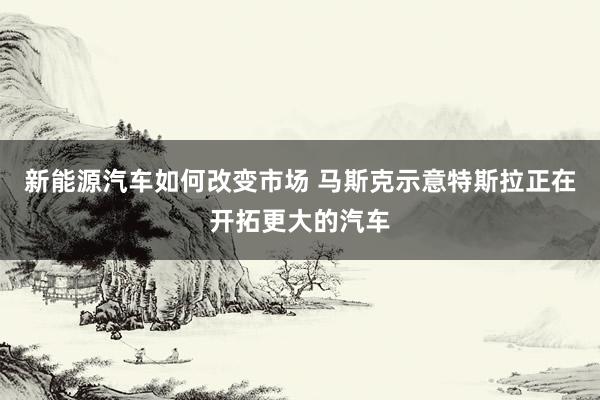 新能源汽车如何改变市场 马斯克示意特斯拉正在开拓更大的汽车