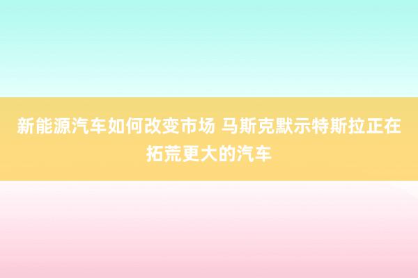 新能源汽车如何改变市场 马斯克默示特斯拉正在拓荒更大的汽车