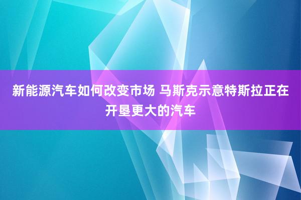 新能源汽车如何改变市场 马斯克示意特斯拉正在开垦更大的汽车