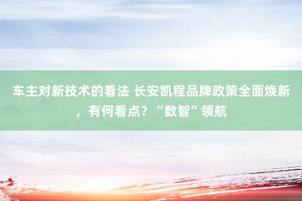 车主对新技术的看法 长安凯程品牌政策全面焕新，有何看点？“数智”领航