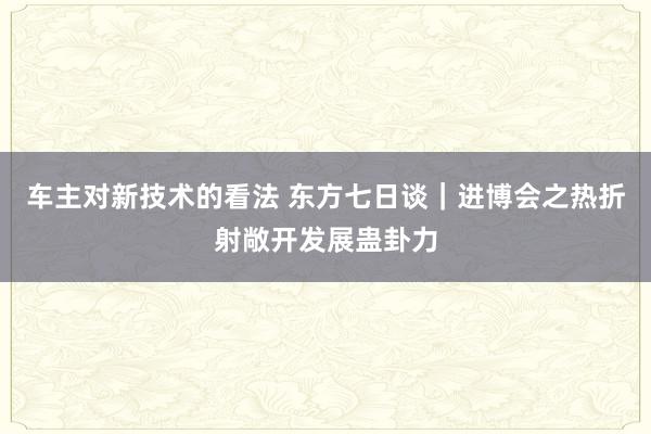 车主对新技术的看法 东方七日谈｜进博会之热折射敞开发展蛊卦力