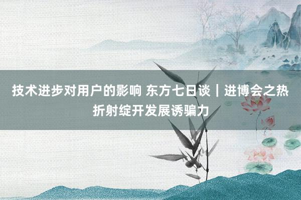 技术进步对用户的影响 东方七日谈｜进博会之热折射绽开发展诱骗力