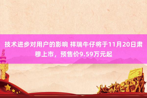 技术进步对用户的影响 祥瑞牛仔将于11月20日肃穆上市，预售价9.59万元起